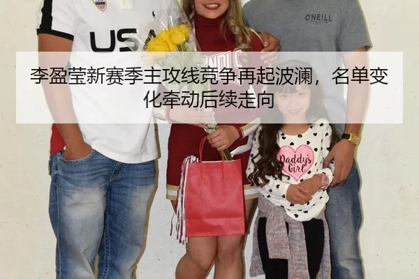 李盈莹新赛季主攻线竞争再起波澜，名单变化牵动后续走向